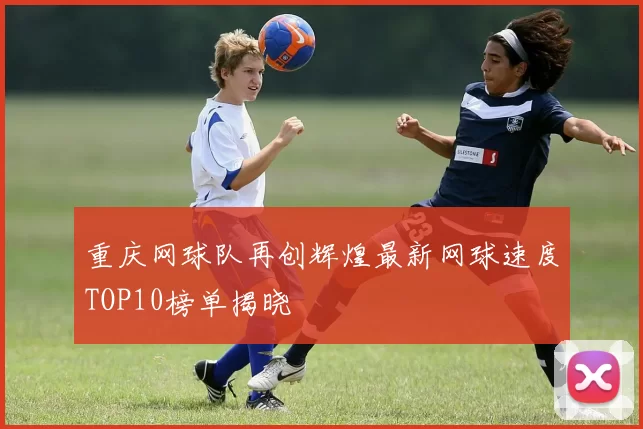 重庆网球队再创辉煌最新网球速度TOP10榜单揭晓