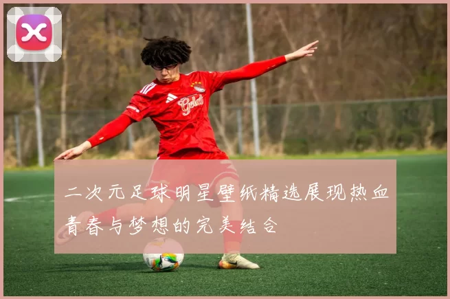 二次元足球明星壁纸精选展现热血青春与梦想的完美结合