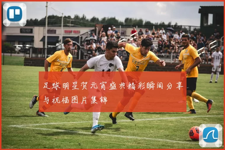 足球明星贺元宵盛典精彩瞬间分享与祝福图片集锦