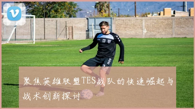 聚焦英雄联盟TES战队的快速崛起与战术创新探讨