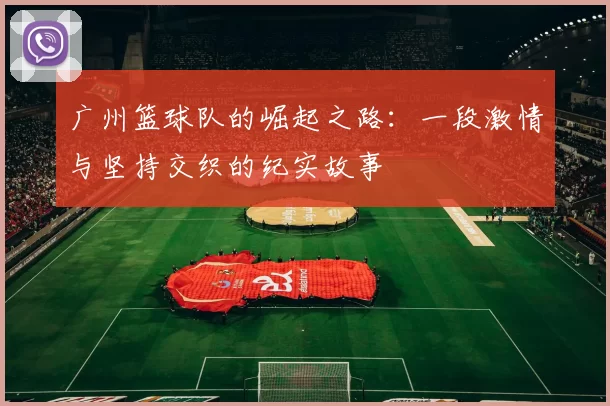广州篮球队的崛起之路：一段激情与坚持交织的纪实故事