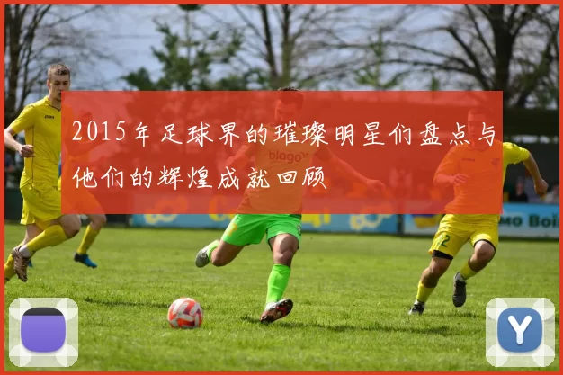2015年足球界的璀璨明星们盘点与他们的辉煌成就回顾