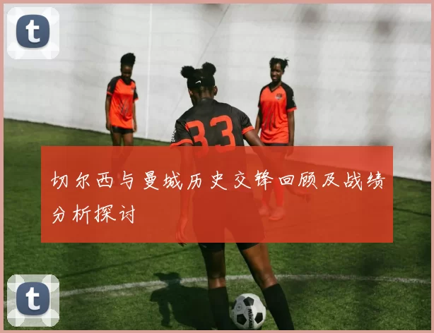 切尔西与曼城历史交锋回顾及战绩分析探讨