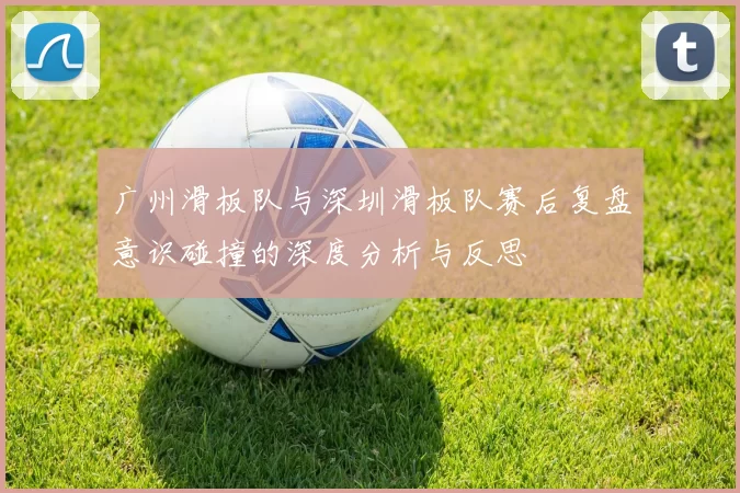 广州滑板队与深圳滑板队赛后复盘意识碰撞的深度分析与反思