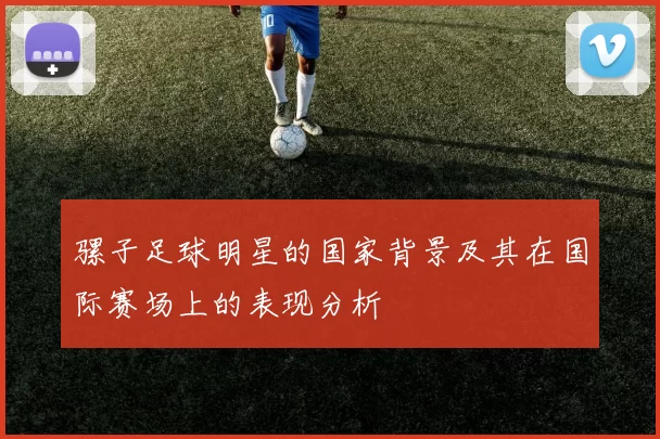骡子足球明星的国家背景及其在国际赛场上的表现分析