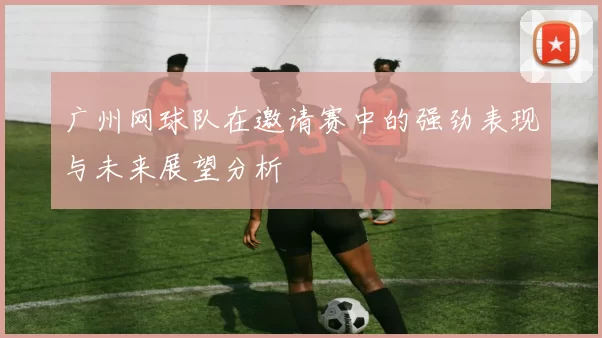 广州网球队在邀请赛中的强劲表现与未来展望分析