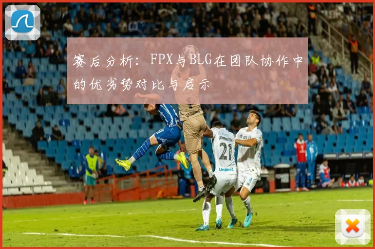 赛后分析：FPX与BLG在团队协作中的优劣势对比与启示