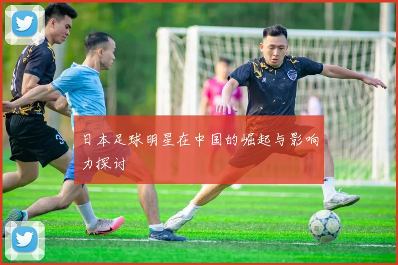 日本足球明星在中国的崛起与影响力探讨