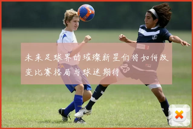 未来足球界的璀璨新星们将如何改变比赛格局与球迷期待