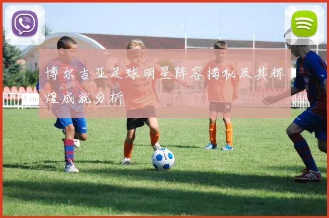 博尔吉亚足球明星阵容揭秘及其辉煌成就分析