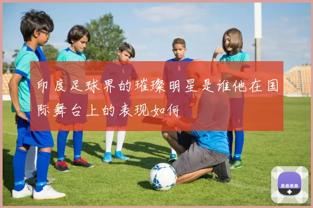 印度足球界的璀璨明星是谁他在国际舞台上的表现如何
