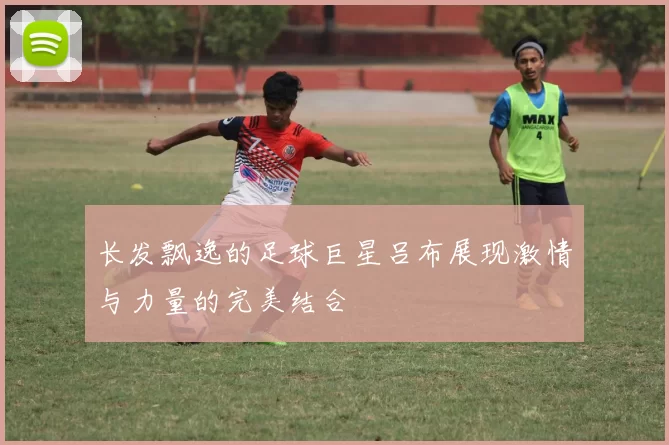 长发飘逸的足球巨星吕布展现激情与力量的完美结合