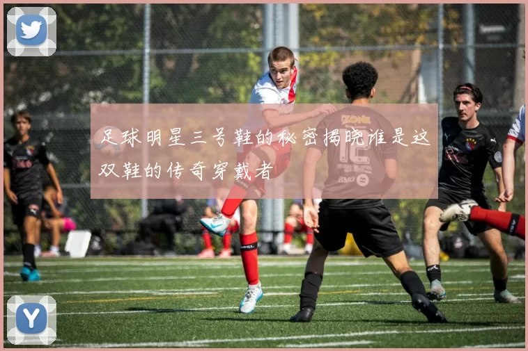 足球明星三号鞋的秘密揭晓谁是这双鞋的传奇穿戴者