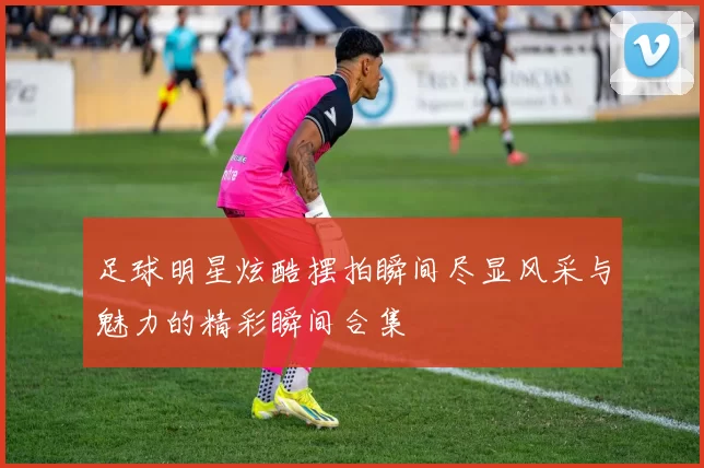 足球明星炫酷摆拍瞬间尽显风采与魅力的精彩瞬间合集