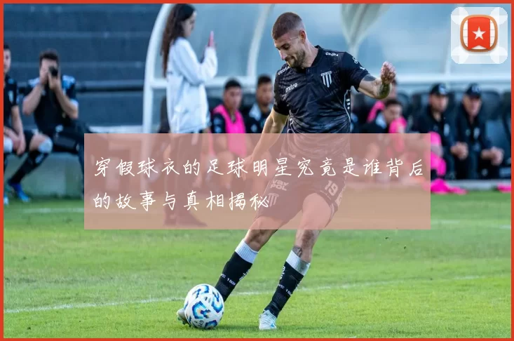 穿假球衣的足球明星究竟是谁背后的故事与真相揭秘