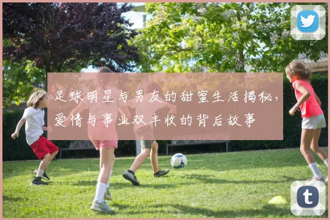 足球明星与男友的甜蜜生活揭秘，爱情与事业双丰收的背后故事