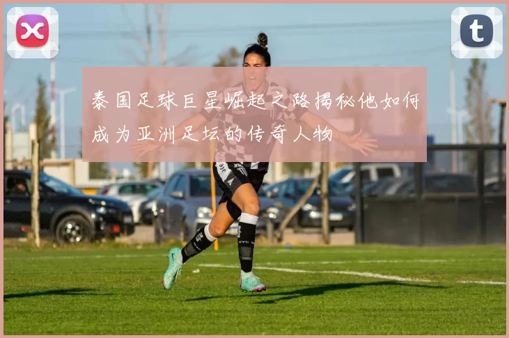 泰国足球巨星崛起之路揭秘他如何成为亚洲足坛的传奇人物