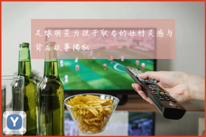 足球明星为孩子取名的独特灵感与背后故事揭秘