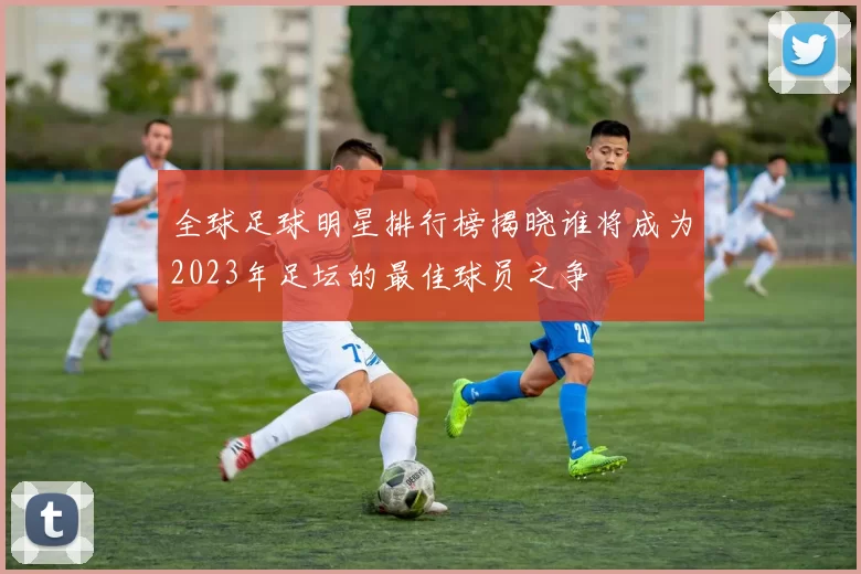 全球足球明星排行榜揭晓谁将成为2023年足坛的最佳球员之争