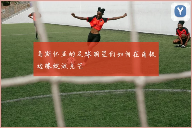 乌斯怀亚的足球明星们如何在南极边缘绽放光芒
