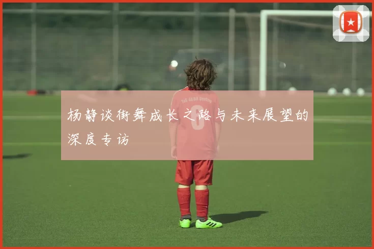 杨静谈街舞成长之路与未来展望的深度专访