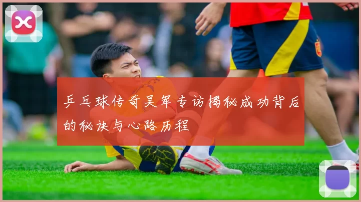 乒乓球传奇吴军专访揭秘成功背后的秘诀与心路历程