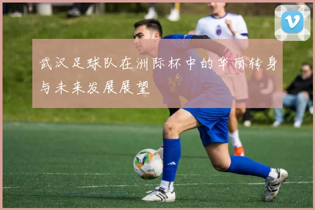 武汉足球队在洲际杯中的华丽转身与未来发展展望