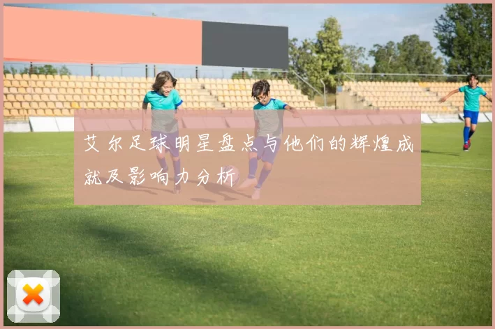 艾尔足球明星盘点与他们的辉煌成就及影响力分析