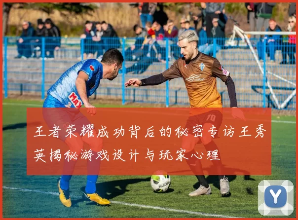 王者荣耀成功背后的秘密专访王秀英揭秘游戏设计与玩家心理
