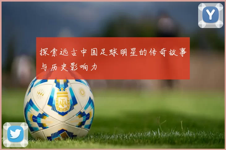 探索远古中国足球明星的传奇故事与历史影响力