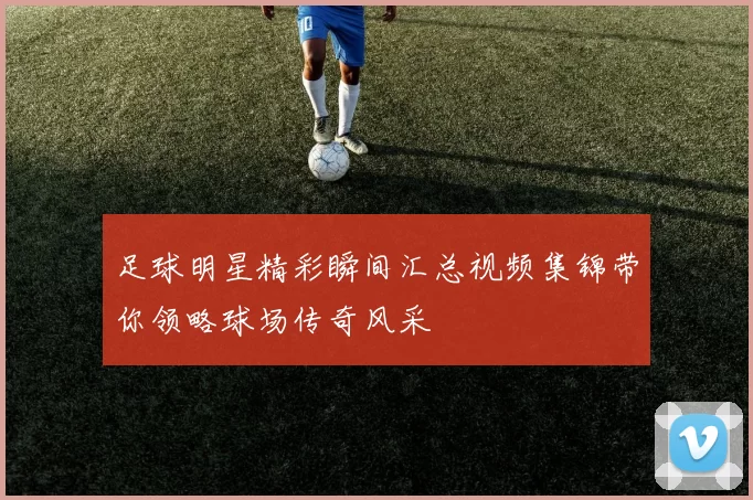 足球明星精彩瞬间汇总视频集锦带你领略球场传奇风采
