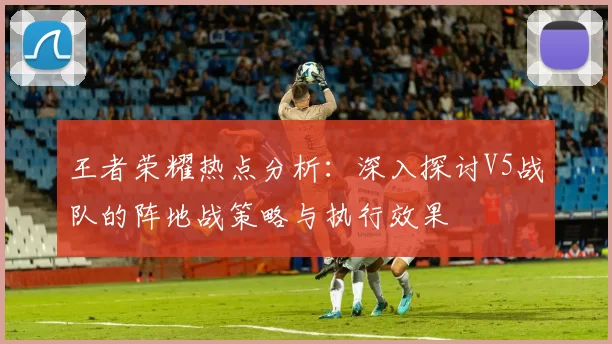 王者荣耀热点分析：深入探讨V5战队的阵地战策略与执行效果