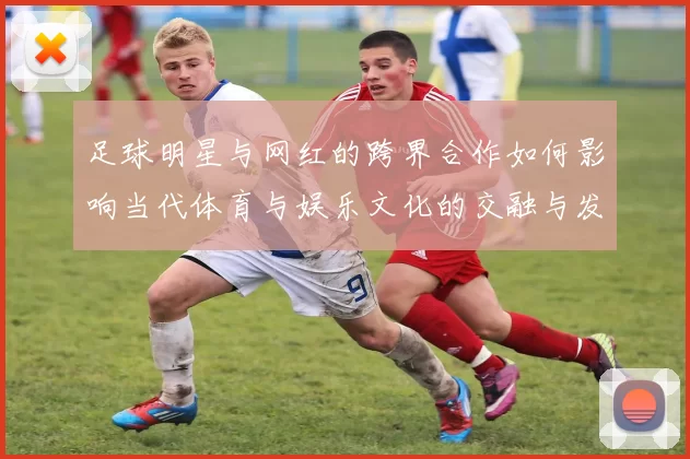 足球明星与网红的跨界合作如何影响当代体育与娱乐文化的交融与发展