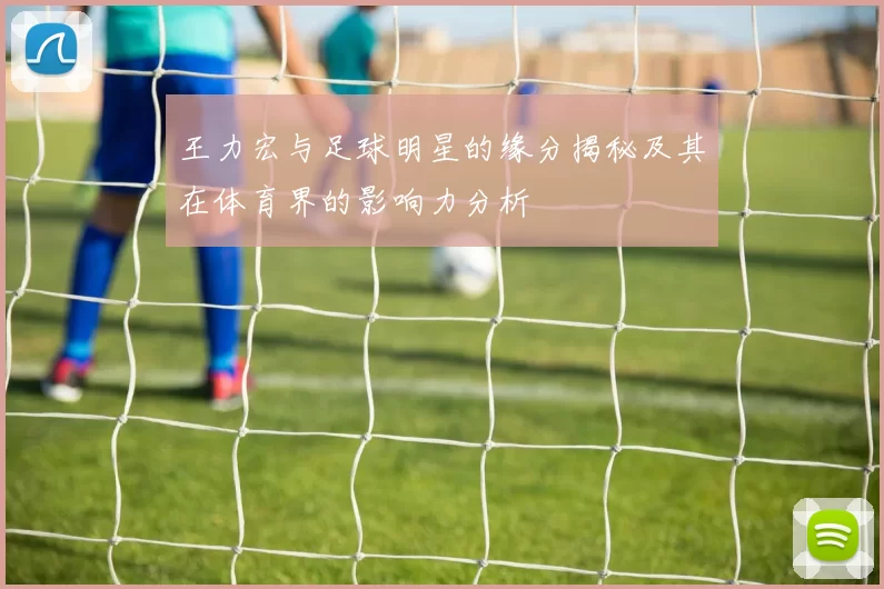 王力宏与足球明星的缘分揭秘及其在体育界的影响力分析
