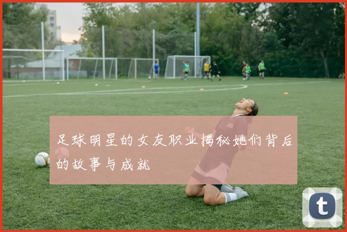 足球明星的女友职业揭秘她们背后的故事与成就