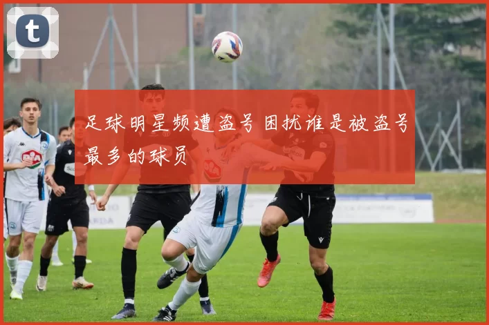 足球明星频遭盗号困扰谁是被盗号最多的球员