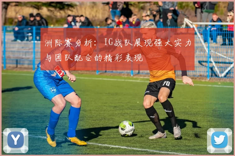 洲际赛分析：IG战队展现强大实力与团队配合的精彩表现