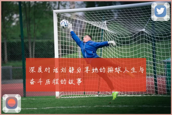 深度对话刘静分享她的排球人生与奋斗历程的故事