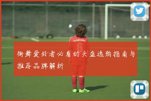 街舞爱好者必看的头盔选购指南与推荐品牌解析