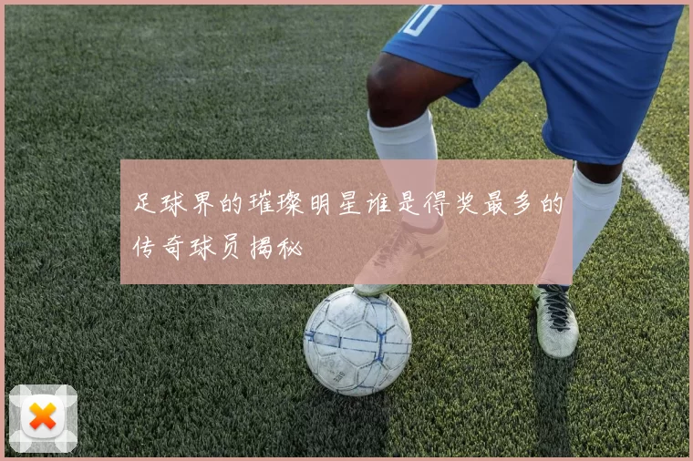 足球界的璀璨明星谁是得奖最多的传奇球员揭秘