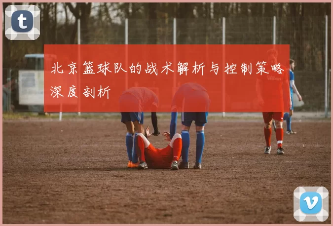 北京篮球队的战术解析与控制策略深度剖析