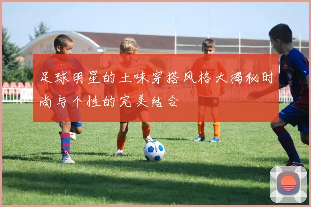 足球明星的土味穿搭风格大揭秘时尚与个性的完美结合