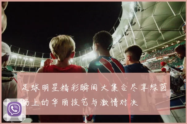 足球明星精彩瞬间大集合尽享绿茵场上的华丽技艺与激情对决