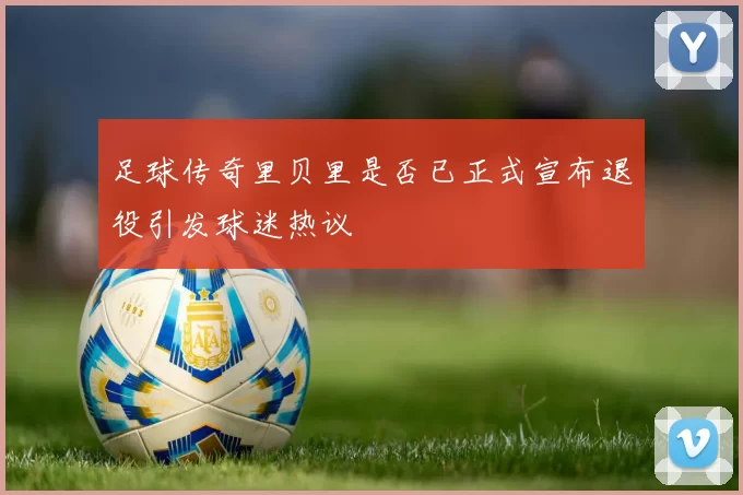 足球传奇里贝里是否已正式宣布退役引发球迷热议
