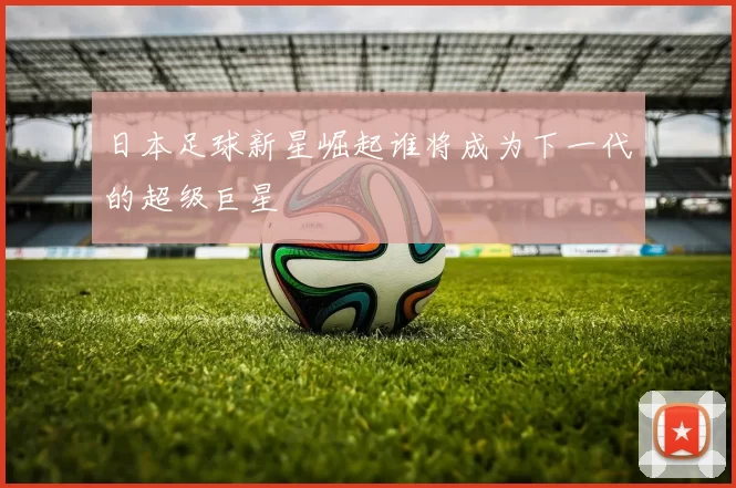 日本足球新星崛起谁将成为下一代的超级巨星