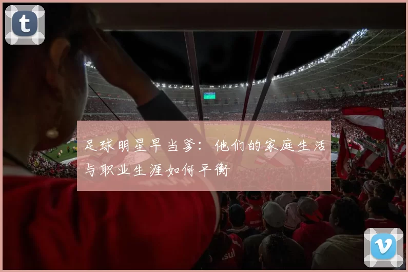 足球明星早当爹：他们的家庭生活与职业生涯如何平衡