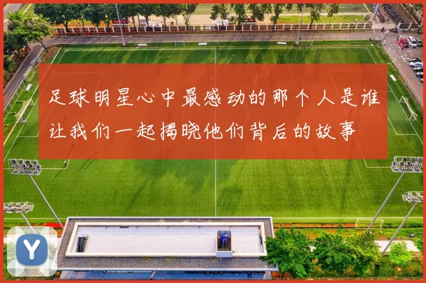足球明星心中最感动的那个人是谁让我们一起揭晓他们背后的故事