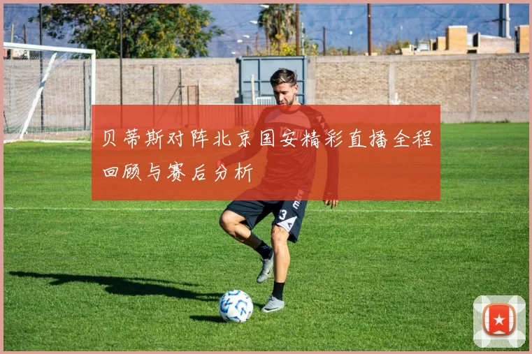 贝蒂斯对阵北京国安精彩直播全程回顾与赛后分析