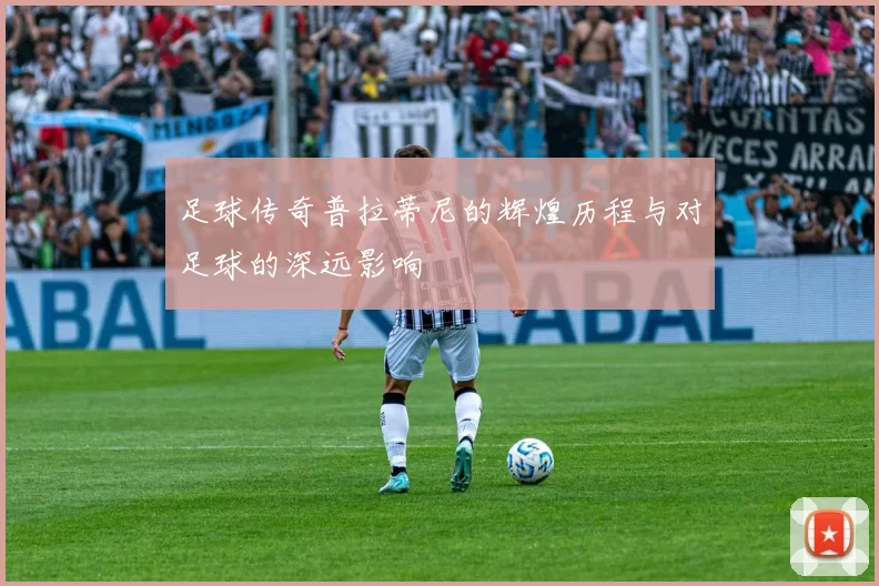 足球传奇普拉蒂尼的辉煌历程与对足球的深远影响