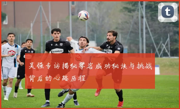 吴强专访揭秘攀岩成功秘诀与挑战背后的心路历程